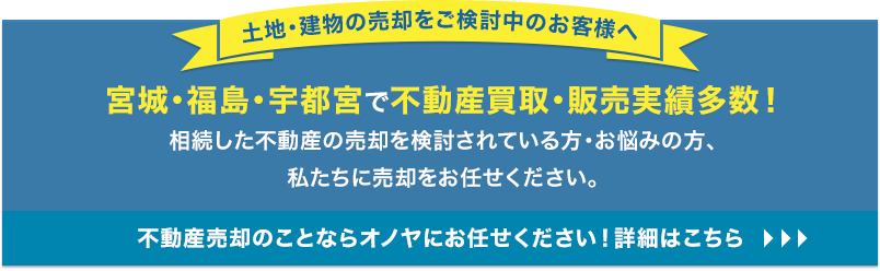 【土地・建物の売却をご検討中のお客様へ】宮城・福島で不動産買取・販売実績多数！相続した不動産の売却を検討されている方・お悩みの方、私たちに売却をお任せください。不動産売却のことならオノヤ不動産にお任せください！詳細はこちら