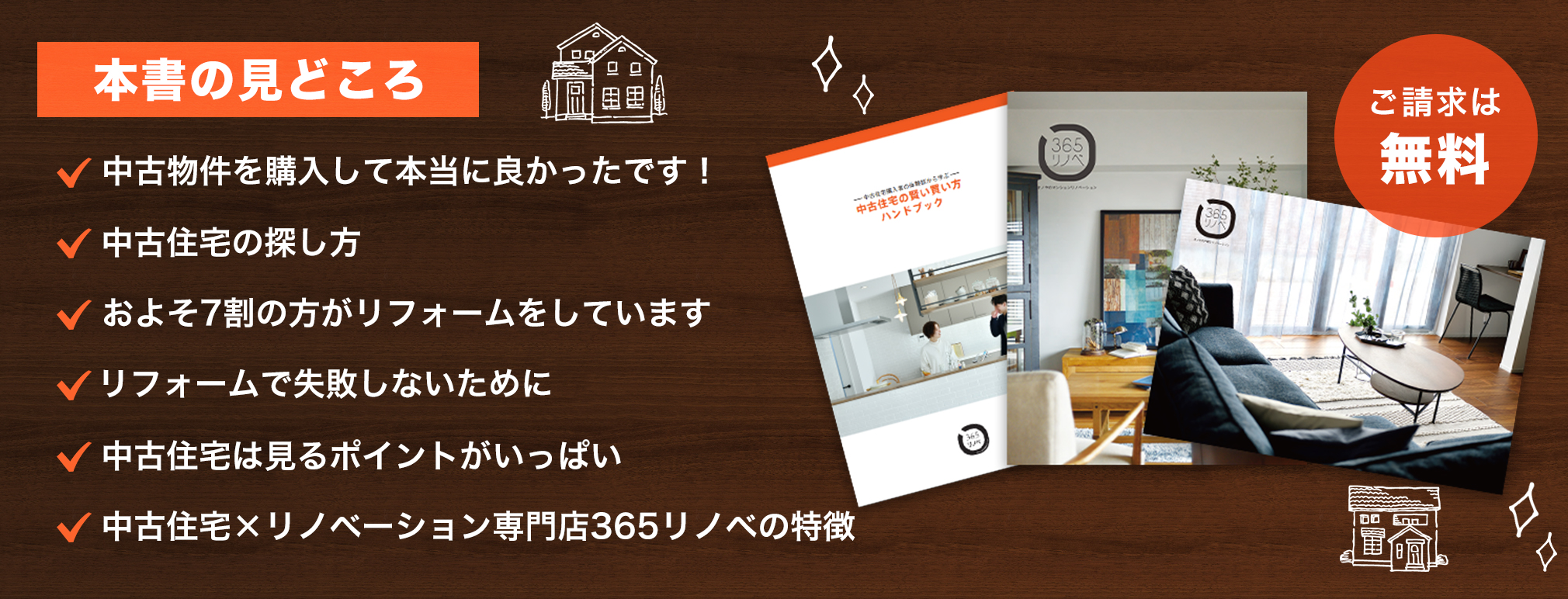 【本書の見どころ】中古物件を購入して本当に良かったです！・中古住宅の探し方・およそ7割の方がリフォームをしています・リフォームで失敗しないために・中古住宅は見るポイントがいっぱい・中古物件+リノベーション専門店365リノベの特徴