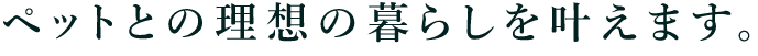 ペットとの理想の暮らしを叶えます。
