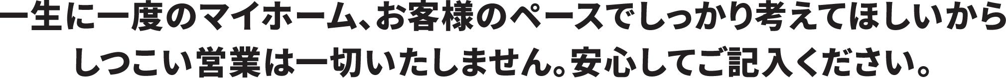 一生に一度のマイホーム、お客様のペースでしっかり考えてほしいからしつこい営業は一切いたしません。安心してご記入ください。